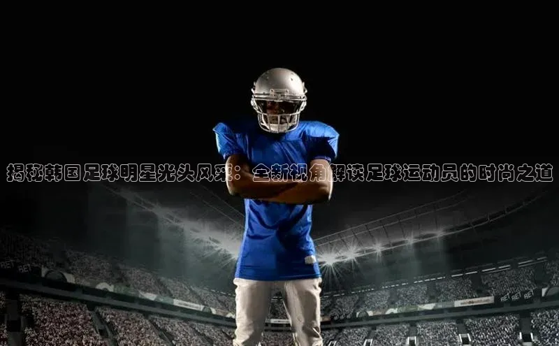 beat365在线官网登录入口小红书揭秘韩国足球明星光头风采：全新视角解读足球运动员的时尚之道