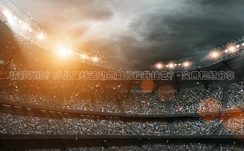 365英国官网登录入口视觉中国精彩训练！少儿足球运动员如何提升技艺？- 实用视频分享