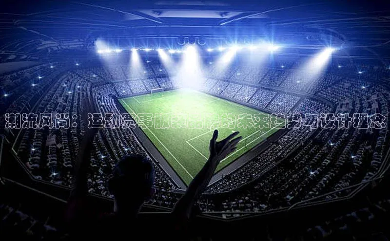 beat365全站官网最新版本顺丰潮流风尚：运动赛事服装品牌的未来趋势与设计理念