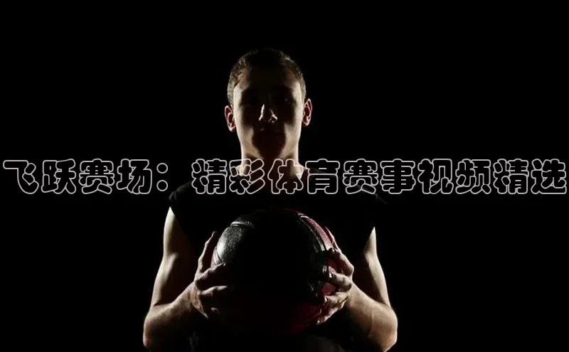 飞跃赛场：精彩体育赛事视频精选